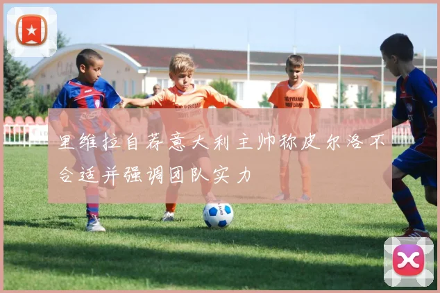 里维拉自荐意大利主帅称皮尔洛不合适并强调团队实力