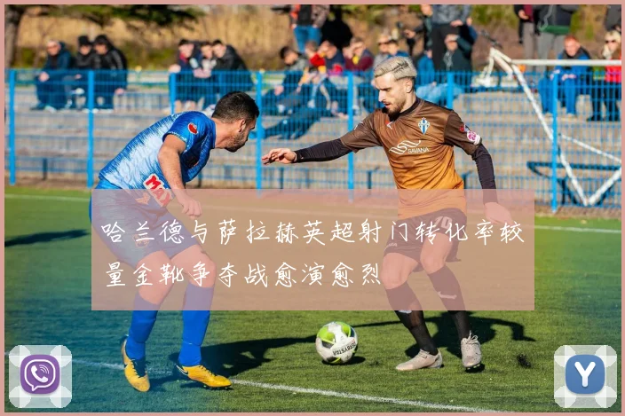 哈兰德与萨拉赫英超射门转化率较量金靴争夺战愈演愈烈