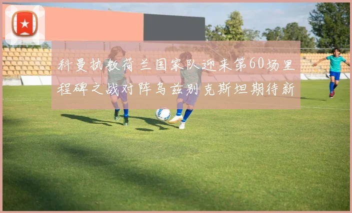 科曼执教荷兰国家队迎来第60场里程碑之战对阵乌兹别克斯坦期待新突破