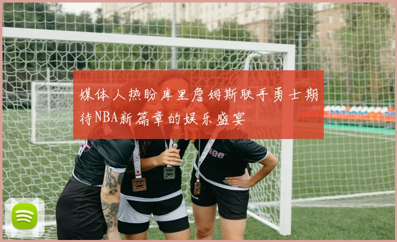 媒体人热盼库里詹姆斯联手勇士期待NBA新篇章的娱乐盛宴