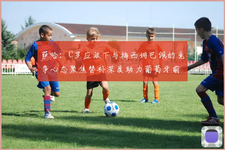 萨哈：C罗应放下与梅西姆巴佩的竞争心态聚焦替补深度助力葡萄牙前行