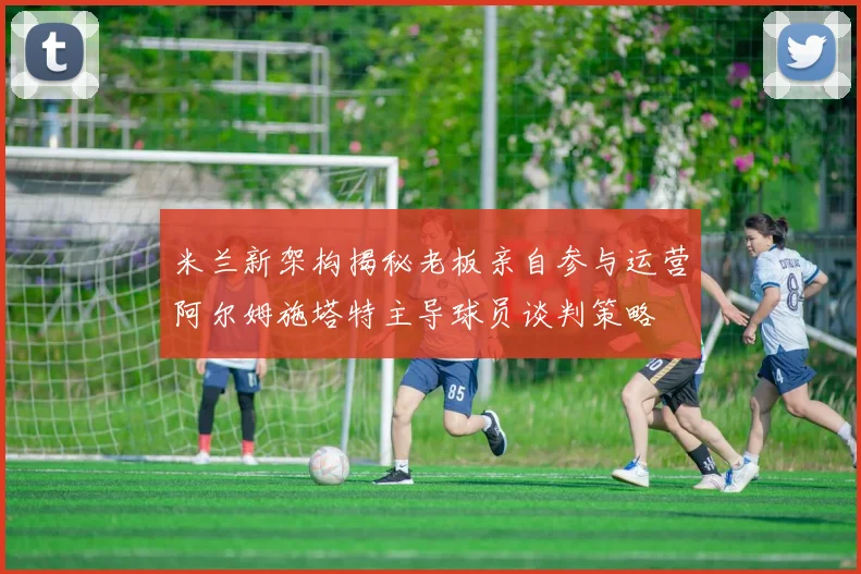 米兰新架构揭秘老板亲自参与运营阿尔姆施塔特主导球员谈判策略