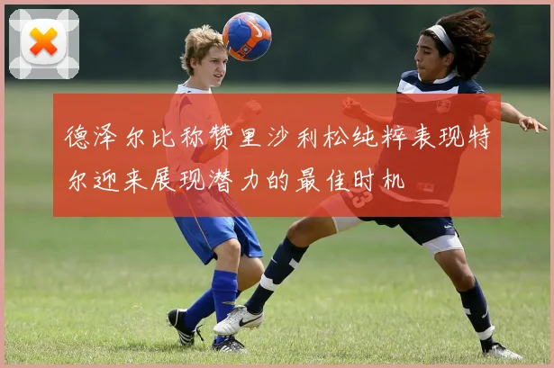 德泽尔比称赞里沙利松纯粹表现特尔迎来展现潜力的最佳时机