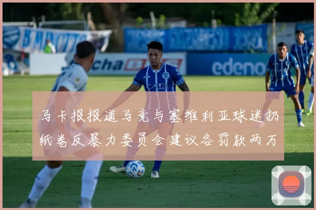 马卡报报道马竞与塞维利亚球迷扔纸卷反暴力委员会建议各罚款两万欧元