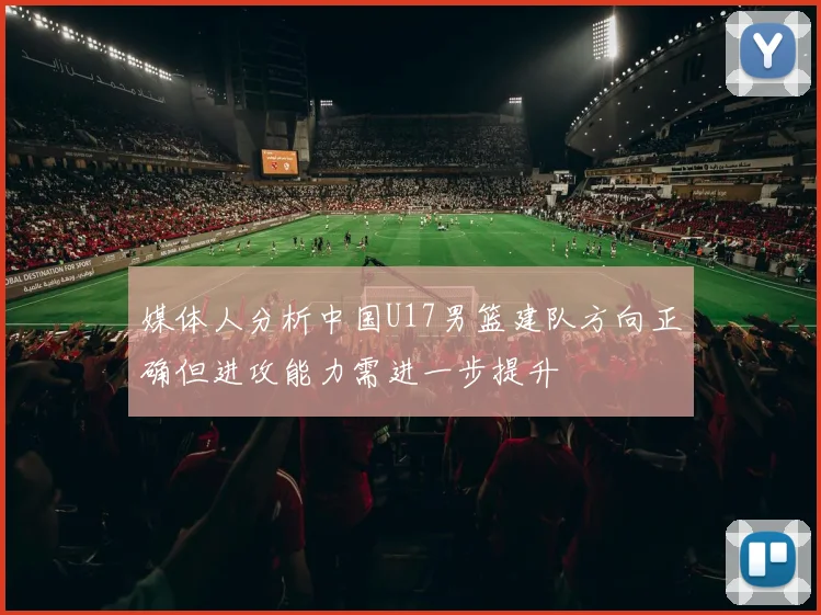 媒体人分析中国U17男篮建队方向正确但进攻能力需进一步提升