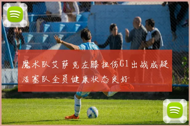 魔术队艾萨克左膝扭伤G1出战成疑活塞队全员健康状态良好