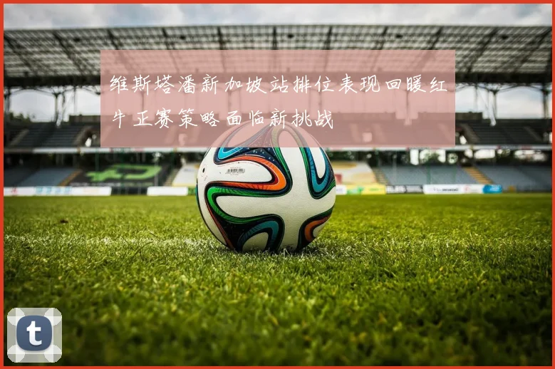 维斯塔潘新加坡站排位表现回暖红牛正赛策略面临新挑战