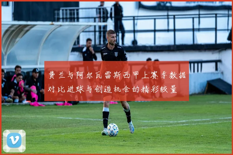费兰与阿尔瓦雷斯西甲上赛季数据对比进球与创造机会的精彩较量