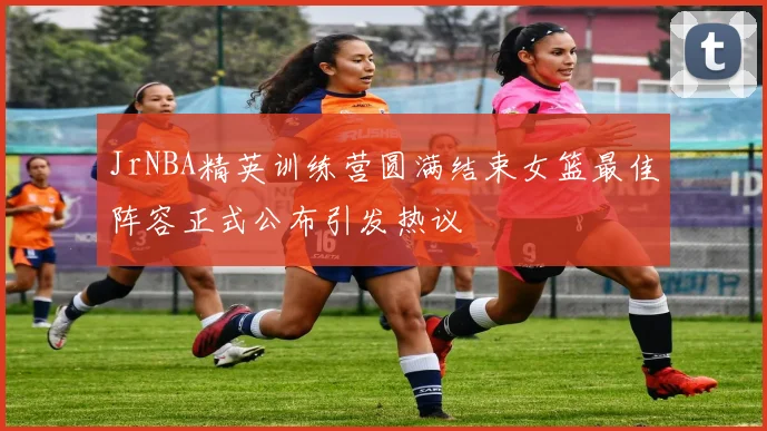 JrNBA精英训练营圆满结束女篮最佳阵容正式公布引发热议