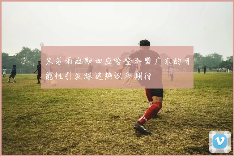 朱芳雨幽默回应哈登加盟广东的可能性引发球迷热议和期待