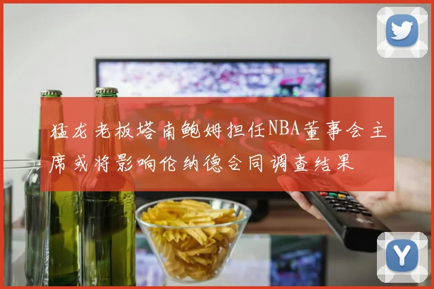 猛龙老板塔南鲍姆担任NBA董事会主席或将影响伦纳德合同调查结果