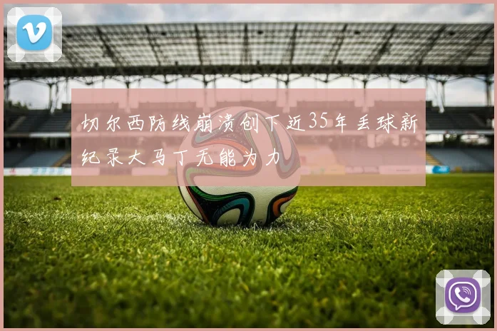 切尔西防线崩溃创下近35年丢球新纪录大马丁无能为力