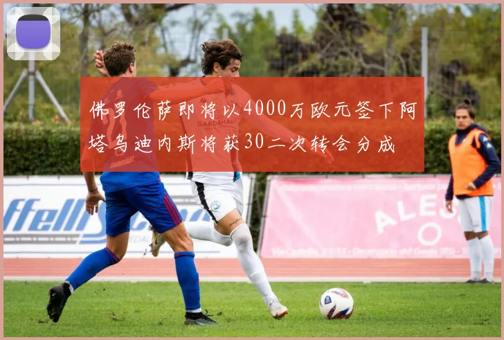 佛罗伦萨即将以4000万欧元签下阿塔乌迪内斯将获30二次转会分成