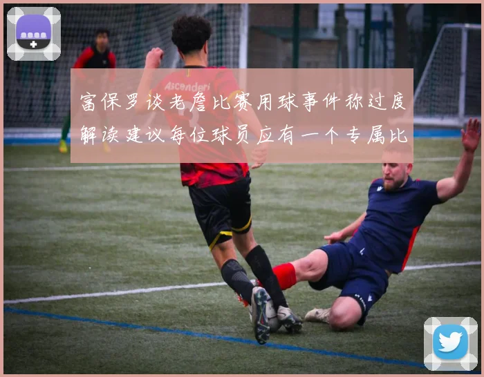 富保罗谈老詹比赛用球事件称过度解读建议每位球员应有一个专属比赛用球