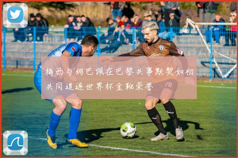 梅西与姆巴佩在巴黎共事默契如初共同追逐世界杯金靴荣誉