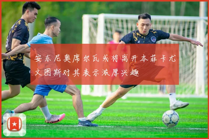 安东尼奥席尔瓦或将离开本菲卡尤文图斯对其表示浓厚兴趣
