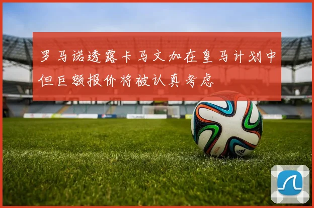 罗马诺透露卡马文加在皇马计划中但巨额报价将被认真考虑