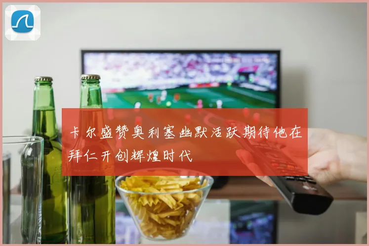卡尔盛赞奥利塞幽默活跃期待他在拜仁开创辉煌时代