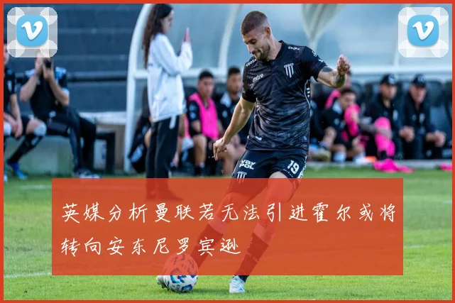 英媒分析曼联若无法引进霍尔或将转向安东尼罗宾逊