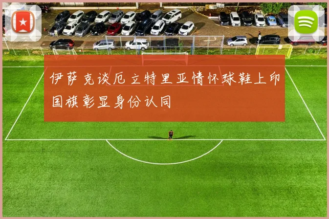 伊萨克谈厄立特里亚情怀球鞋上印国旗彰显身份认同