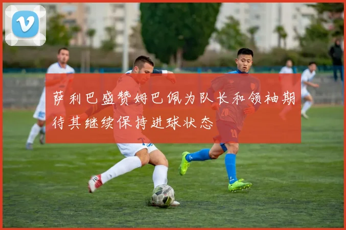 萨利巴盛赞姆巴佩为队长和领袖期待其继续保持进球状态