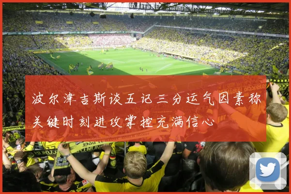波尔津吉斯谈五记三分运气因素称关键时刻进攻掌控充满信心