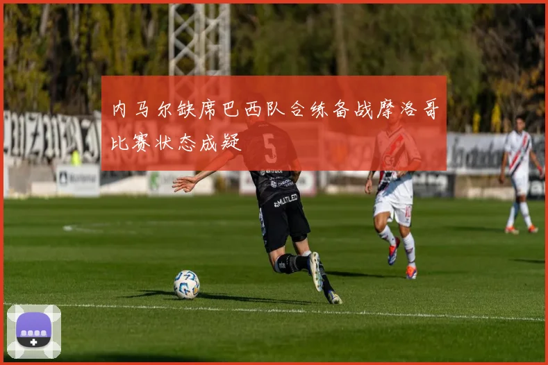 内马尔缺席巴西队合练备战摩洛哥比赛状态成疑