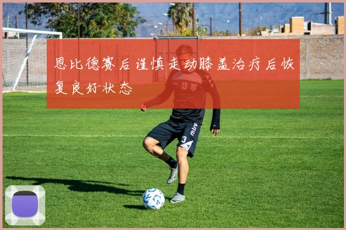 恩比德赛后谨慎走动膝盖治疗后恢复良好状态