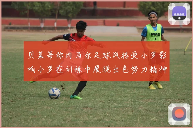 贝莱蒂称内马尔足球风格受小罗影响小罗在训练中展现出色努力精神