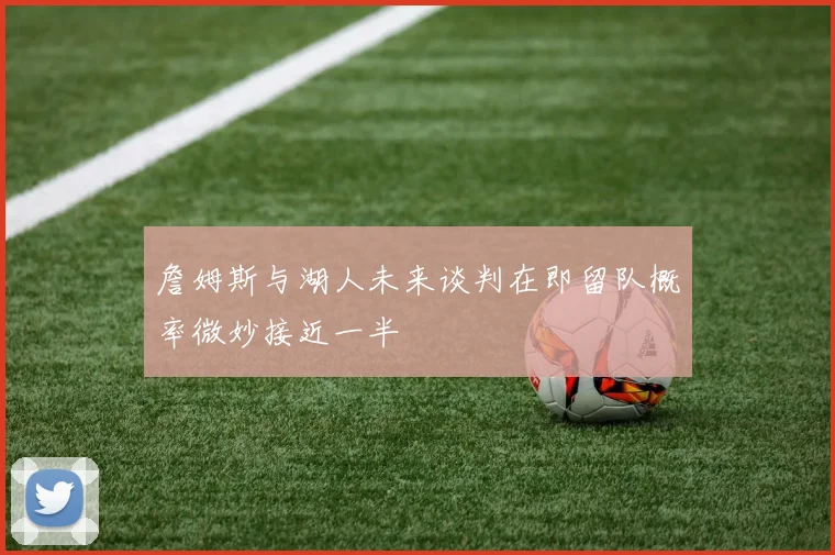 詹姆斯与湖人未来谈判在即留队概率微妙接近一半