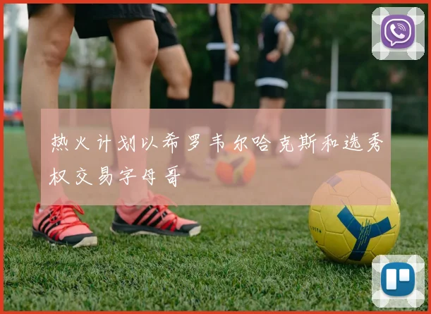 热火计划以希罗韦尔哈克斯和选秀权交易字母哥