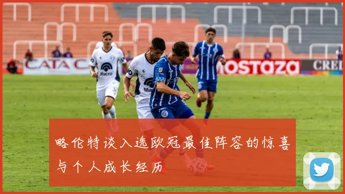 略伦特谈入选欧冠最佳阵容的惊喜与个人成长经历