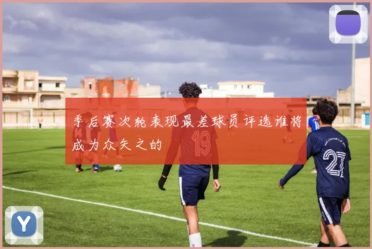 季后赛次轮表现最差球员评选谁将成为众矢之的