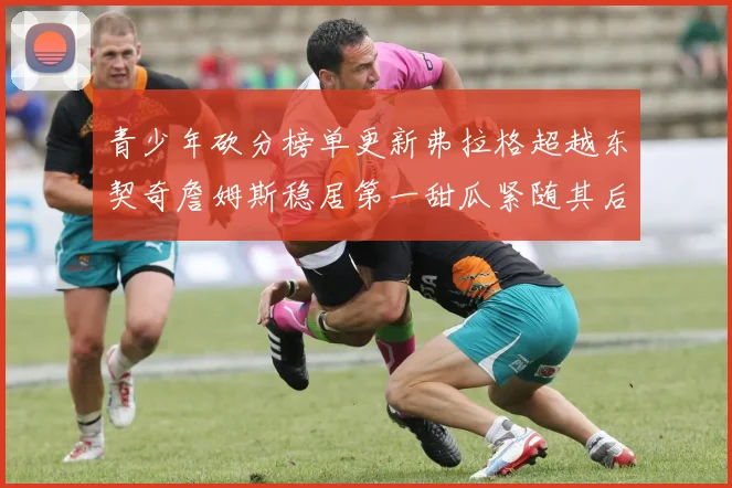 青少年砍分榜单更新弗拉格超越东契奇詹姆斯稳居第一甜瓜紧随其后