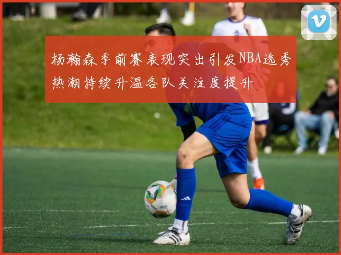 杨瀚森季前赛表现突出引发NBA选秀热潮持续升温各队关注度提升