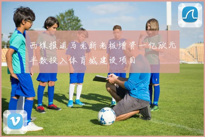 西媒报道马竞新老板增资一亿欧元半数投入体育城建设项目