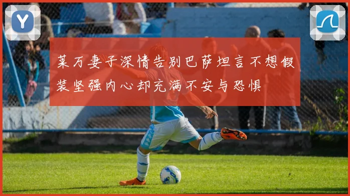 莱万妻子深情告别巴萨坦言不想假装坚强内心却充满不安与恐惧